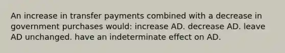 An increase in transfer payments combined with a decrease in government purchases would: increase AD. decrease AD. leave AD unchanged. have an indeterminate effect on AD.