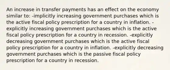 An increase in transfer payments has an effect on the economy similar to: -implicitly increasing government purchases which is the active fiscal policy prescription for a country in inflation. -explicitly increasing government purchases which is the active fiscal policy prescription for a country in recession. -explicitly decreasing government purchases which is the active fiscal policy prescription for a country in inflation. -explicitly decreasing government purchases which is the passive fiscal policy prescription for a country in recession.