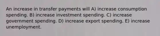 An increase in transfer payments will A) increase consumption spending. B) increase investment spending. C) increase government spending. D) increase export spending. E) increase unemployment.