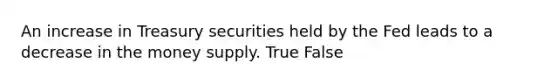 An increase in Treasury securities held by the Fed leads to a decrease in the money supply. True False