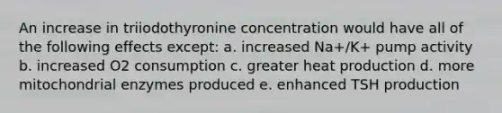 An increase in triiodothyronine concentration would have all of the following effects except: a. increased Na+/K+ pump activity b. increased O2 consumption c. greater heat production d. more mitochondrial enzymes produced e. enhanced TSH production