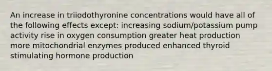 An increase in triiodothyronine concentrations would have all of the following effects except: increasing sodium/potassium pump activity rise in oxygen consumption greater heat production more mitochondrial enzymes produced enhanced thyroid stimulating hormone production