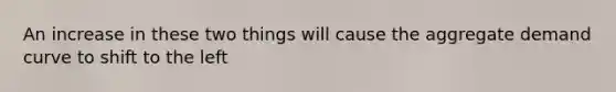 An increase in these two things will cause the aggregate demand curve to shift to the left