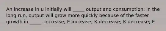 An increase in u initially will _____ output and consumption; in the long run, output will grow more quickly because of the faster growth in _____. increase; E increase; K decrease; K decrease; E