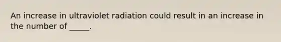 An increase in ultraviolet radiation could result in an increase in the number of _____.