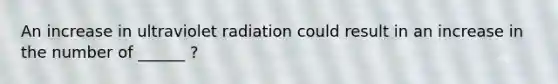 An increase in ultraviolet radiation could result in an increase in the number of ______ ?