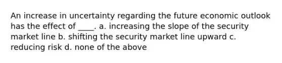 An increase in uncertainty regarding the future economic outlook has the effect of ____. a. increasing the slope of the security market line b. shifting the security market line upward c. reducing risk d. none of the above