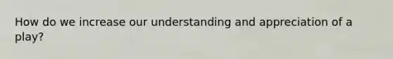 How do we increase our understanding and appreciation of a play?