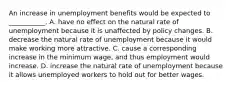 An increase in unemployment benefits would be expected to​ ___________. A. have no effect on the natural rate of unemployment because it is unaffected by policy changes. B. decrease the natural rate of unemployment because it would make working more attractive. C. cause a corresponding increase in the minimum​ wage, and thus employment would increase. D. increase the natural rate of unemployment because it allows unemployed workers to hold out for better wages.