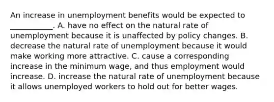 An increase in unemployment benefits would be expected to​ ___________. A. have no effect on the natural rate of unemployment because it is unaffected by policy changes. B. decrease the natural rate of unemployment because it would make working more attractive. C. cause a corresponding increase in the minimum​ wage, and thus employment would increase. D. increase the natural rate of unemployment because it allows unemployed workers to hold out for better wages.