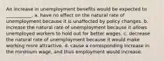 An increase in unemployment benefits would be expected to​ ___________. a. have no effect on the natural rate of unemployment because it is unaffected by policy changes. b. increase the natural rate of unemployment because it allows unemployed workers to hold out for better wages. c. decrease the natural rate of unemployment because it would make working more attractive. d. cause a corresponding increase in the minimum​ wage, and thus employment would increase.