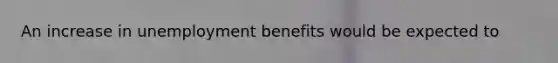 An increase in unemployment benefits would be expected to​