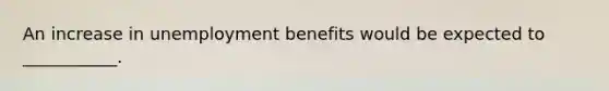 An increase in unemployment benefits would be expected to​ ___________.