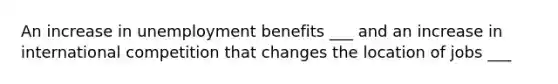 An increase in unemployment benefits ___ and an increase in international competition that changes the location of jobs ___