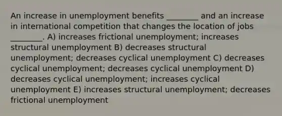 An increase in unemployment benefits ________ and an increase in international competition that changes the location of jobs ________. A) increases frictional unemployment; increases structural unemployment B) decreases structural unemployment; decreases cyclical unemployment C) decreases cyclical unemployment; decreases cyclical unemployment D) decreases cyclical unemployment; increases cyclical unemployment E) increases structural unemployment; decreases frictional unemployment