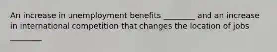 An increase in unemployment benefits ________ and an increase in international competition that changes the location of jobs ________