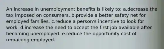 An increase in unemployment benefits is likely to:​ a.decrease the tax imposed on consumers.​ b.provide a better safety net for employed families.​ c.​reduce a person's incentive to look for work. d.increase the need to accept the first job available after becoming unemployed.​ e.reduce the opportunity cost of remaining employed.​