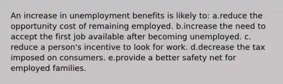 An increase in unemployment benefits is likely to: a.reduce the opportunity cost of remaining employed.​ b.increase the need to accept the first job available after becoming unemployed.​ c.​reduce a person's incentive to look for work. d.decrease the tax imposed on consumers.​ e.provide a better safety net for employed families.