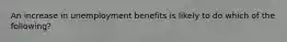 An increase in unemployment benefits is likely to do which of the following?