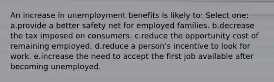 An increase in unemployment benefits is likely to:​ Select one: a.provide a better safety net for employed families.​ b.decrease the tax imposed on consumers.​ c.reduce the opportunity cost of remaining employed.​ d.​reduce a person's incentive to look for work. e.increase the need to accept the first job available after becoming unemployed.