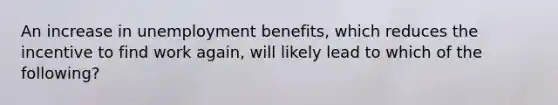 An increase in unemployment benefits, which reduces the incentive to find work again, will likely lead to which of the following?