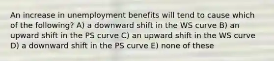 An increase in unemployment benefits will tend to cause which of the following? A) a downward shift in the WS curve B) an upward shift in the PS curve C) an upward shift in the WS curve D) a downward shift in the PS curve E) none of these