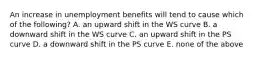 An increase in unemployment benefits will tend to cause which of the​ following? A. an upward shift in the WS curve B. a downward shift in the WS curve C. an upward shift in the PS curve D. a downward shift in the PS curve E. none of the above