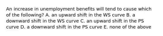 An increase in unemployment benefits will tend to cause which of the​ following? A. an upward shift in the WS curve B. a downward shift in the WS curve C. an upward shift in the PS curve D. a downward shift in the PS curve E. none of the above