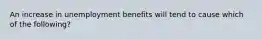 An increase in unemployment benefits will tend to cause which of the​ following?