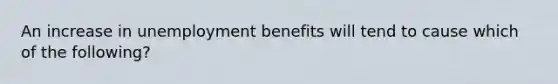 An increase in unemployment benefits will tend to cause which of the​ following?