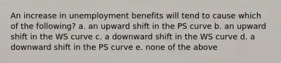 An increase in unemployment benefits will tend to cause which of the following? a. an upward shift in the PS curve b. an upward shift in the WS curve c. a downward shift in the WS curve d. a downward shift in the PS curve e. none of the above