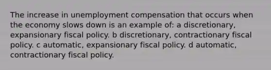 The increase in unemployment compensation that occurs when the economy slows down is an example of: a discretionary, expansionary fiscal policy. b discretionary, contractionary fiscal policy. c automatic, expansionary fiscal policy. d automatic, contractionary fiscal policy.