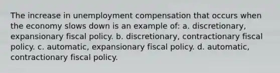 The increase in unemployment compensation that occurs when the economy slows down is an example of: a. discretionary, expansionary <a href='https://www.questionai.com/knowledge/kPTgdbKdvz-fiscal-policy' class='anchor-knowledge'>fiscal policy</a>. b. discretionary, contractionary fiscal policy. c. automatic, expansionary fiscal policy. d. automatic, contractionary fiscal policy.