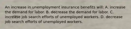 An increase in unemployment insurance benefits will: A. increase the demand for labor. B. decrease the demand for labor. C. increase job search efforts of unemployed workers. D. decrease job search efforts of unemployed workers.