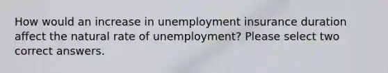 How would an increase in unemployment insurance duration affect the natural rate of unemployment? Please select two correct answers.