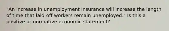 "An increase in unemployment insurance will increase the length of time that laid-off workers remain unemployed." Is this a positive or normative economic statement?