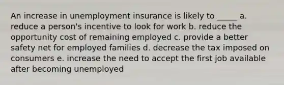 An increase in unemployment insurance is likely to _____ a. reduce a person's incentive to look for work b. reduce the opportunity cost of remaining employed c. provide a better safety net for employed families d. decrease the tax imposed on consumers e. increase the need to accept the first job available after becoming unemployed