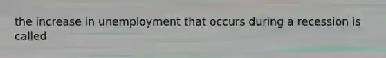 the increase in unemployment that occurs during a recession is called