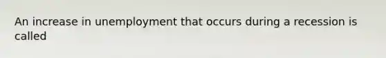 An increase in unemployment that occurs during a recession is called