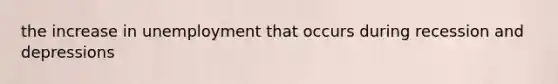 the increase in unemployment that occurs during recession and depressions