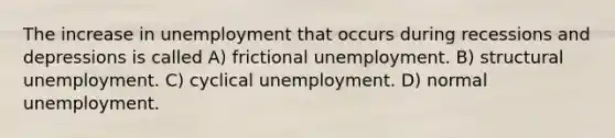 The increase in unemployment that occurs during recessions and depressions is called A) frictional unemployment. B) structural unemployment. C) cyclical unemployment. D) normal unemployment.