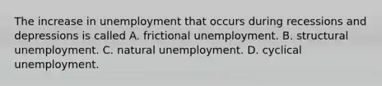 The increase in unemployment that occurs during recessions and depressions is called A. frictional unemployment. B. structural unemployment. C. natural unemployment. D. cyclical unemployment.