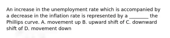 An increase in the unemployment rate which is accompanied by a decrease in the inflation rate is represented by a​ ________ the Phillips curve. A. movement up B. upward shift of C. downward shift of D. movement down