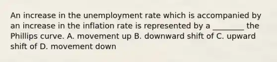 An increase in the unemployment rate which is accompanied by an increase in the inflation rate is represented by a​ ________ the Phillips curve. A. movement up B. downward shift of C. upward shift of D. movement down