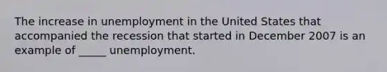 The increase in unemployment in the United States that accompanied the recession that started in December 2007 is an example of _____ unemployment.