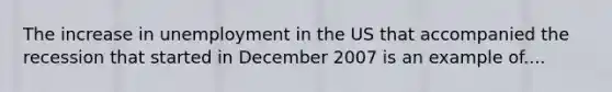 The increase in unemployment in the US that accompanied the recession that started in December 2007 is an example of....