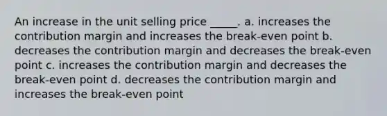 An increase in the unit selling price _____. a. increases the contribution margin and increases the break-even point b. decreases the contribution margin and decreases the break-even point c. increases the contribution margin and decreases the break-even point d. decreases the contribution margin and increases the break-even point