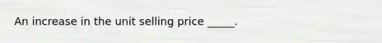 An increase in the unit selling price _____.