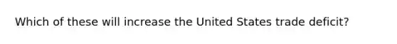 Which of these will increase the United States trade deficit?