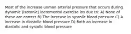 Most of the increase unman arterial pressure that occurs during dynamic (isotonic) incremental exercise ins due to: A) None of these are correct B) The increase in systolic blood pressure C) A increase in diastolic blood pressure D) Both an increase in diastolic and systolic blood pressure